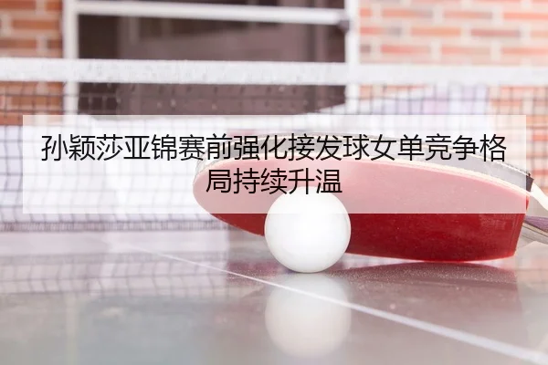 孙颖莎亚锦赛前强化接发球女单竞争格局持续升温