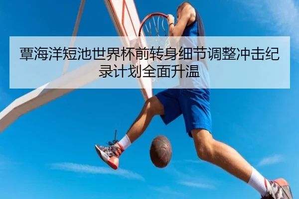覃海洋短池世界杯前转身细节调整冲击纪录计划全面升温